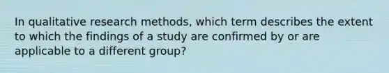 In qualitative research methods, which term describes the extent to which the findings of a study are confirmed by or are applicable to a different group?