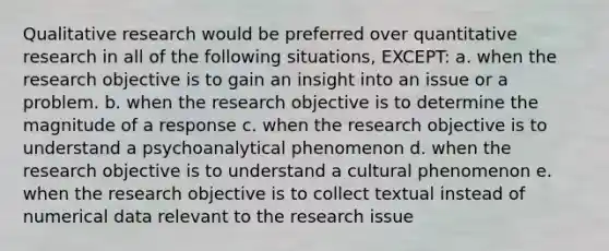 Qualitative research would be preferred over quantitative research in all of the following situations, EXCEPT: a. when the research objective is to gain an insight into an issue or a problem. b. when the research objective is to determine the magnitude of a response c. when the research objective is to understand a psychoanalytical phenomenon d. when the research objective is to understand a cultural phenomenon e. when the research objective is to collect textual instead of numerical data relevant to the research issue