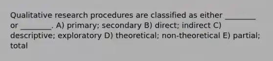 Qualitative research procedures are classified as either ________ or ________. A) primary; secondary B) direct; indirect C) descriptive; exploratory D) theoretical; non-theoretical E) partial; total