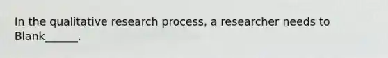 In the qualitative research process, a researcher needs to Blank______.