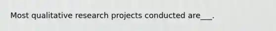 Most qualitative research projects conducted are___.