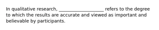 In qualitative research, ____________________ refers to the degree to which the results are accurate and viewed as important and believable by participants.