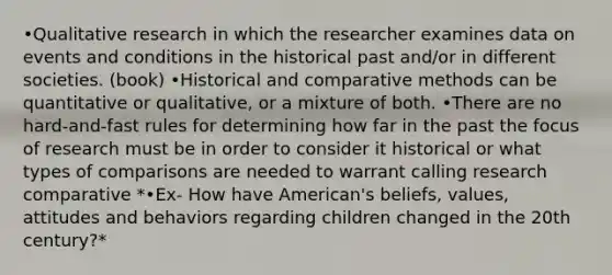 •Qualitative research in which the researcher examines data on events and conditions in the historical past and/or in different societies. (book) •Historical and comparative methods can be quantitative or qualitative, or a mixture of both. •There are no hard-and-fast rules for determining how far in the past the focus of research must be in order to consider it historical or what types of comparisons are needed to warrant calling research comparative *•Ex- How have American's beliefs, values, attitudes and behaviors regarding children changed in the 20th century?*