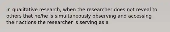 in qualitative research, when the researcher does not reveal to others that he/he is simultaneously observing and accessing their actions the researcher is serving as a