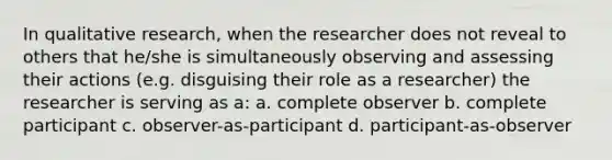 In qualitative research, when the researcher does not reveal to others that he/she is simultaneously observing and assessing their actions (e.g. disguising their role as a researcher) the researcher is serving as a: a. complete observer b. complete participant c. observer-as-participant d. participant-as-observer