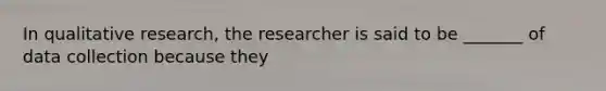 In qualitative research, the researcher is said to be _______ of data collection because they