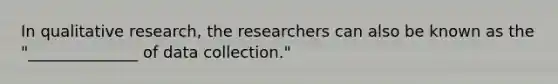 In qualitative research, the researchers can also be known as the "______________ of data collection."