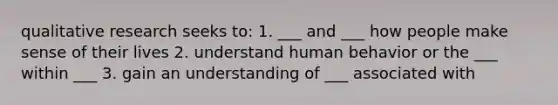 qualitative research seeks to: 1. ___ and ___ how people make sense of their lives 2. understand human behavior or the ___ within ___ 3. gain an understanding of ___ associated with