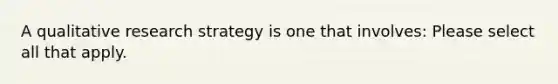 A qualitative research strategy is one that involves: Please select all that apply.