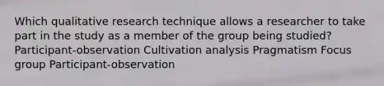 Which qualitative research technique allows a researcher to take part in the study as a member of the group being studied? Participant-observation Cultivation analysis Pragmatism Focus group Participant-observation