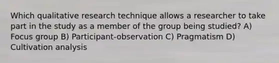 Which qualitative research technique allows a researcher to take part in the study as a member of the group being studied? A) Focus group B) Participant-observation C) Pragmatism D) Cultivation analysis