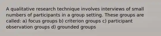 A qualitative research technique involves interviews of small numbers of participants in a group setting. These groups are called: a) focus groups b) criterion groups c) participant observation groups d) grounded groups