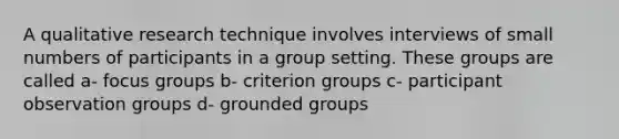 A qualitative research technique involves interviews of small numbers of participants in a group setting. These groups are called a- focus groups b- criterion groups c- participant observation groups d- grounded groups