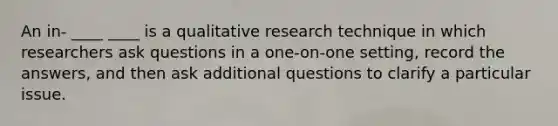 An in- ____ ____ is a qualitative research technique in which researchers ask questions in a one-on-one setting, record the answers, and then ask additional questions to clarify a particular issue.