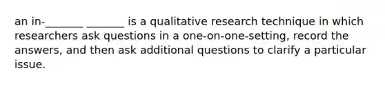 an in-_______ _______ is a qualitative research technique in which researchers ask questions in a one-on-one-setting, record the answers, and then ask additional questions to clarify a particular issue.