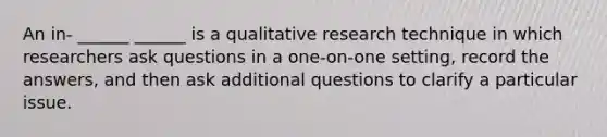 An in- ______ ______ is a qualitative research technique in which researchers ask questions in a one-on-one setting, record the answers, and then ask additional questions to clarify a particular issue.