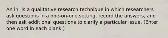 An in- is a qualitative research technique in which researchers ask questions in a one-on-one setting, record the answers, and then ask additional questions to clarify a particular issue. (Enter one word in each blank.)