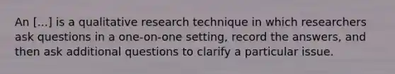 An [...] is a qualitative research technique in which researchers ask questions in a one-on-one setting, record the answers, and then ask additional questions to clarify a particular issue.