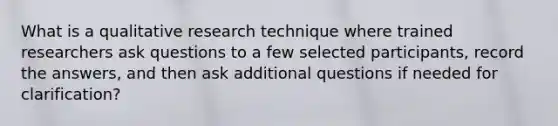 What is a qualitative research technique where trained researchers ask questions to a few selected participants, record the answers, and then ask additional questions if needed for clarification?