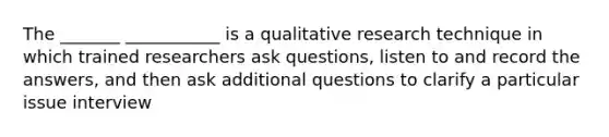 The _______ ___________ is a qualitative research technique in which trained researchers ask questions, listen to and record the answers, and then ask additional questions to clarify a particular issue interview