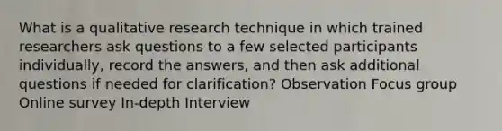 What is a qualitative research technique in which trained researchers ask questions to a few selected participants individually, record the answers, and then ask additional questions if needed for clarification? Observation Focus group Online survey In-depth Interview