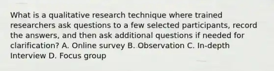 What is a qualitative research technique where trained researchers ask questions to a few selected participants, record the answers, and then ask additional questions if needed for clarification? A. Online survey B. Observation C. In-depth Interview D. Focus group