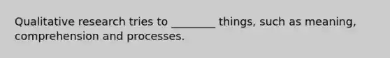 Qualitative research tries to ________ things, such as meaning, comprehension and processes.