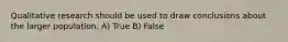 Qualitative research should be used to draw conclusions about the larger population. A) True B) False