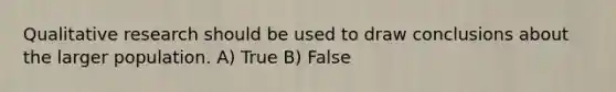 Qualitative research should be used to draw conclusions about the larger population. A) True B) False