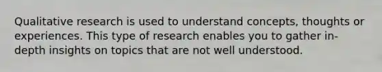 Qualitative research is used to understand concepts, thoughts or experiences. This type of research enables you to gather in-depth insights on topics that are not well understood.