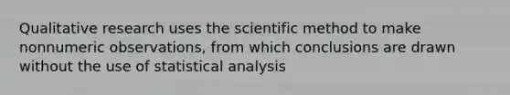 Qualitative research uses the scientific method to make nonnumeric observations, from which conclusions are drawn without the use of statistical analysis