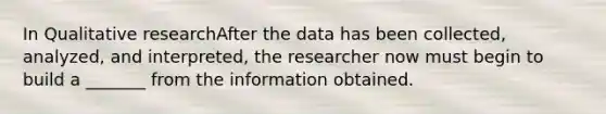 In Qualitative researchAfter the data has been collected, analyzed, and interpreted, the researcher now must begin to build a _______ from the information obtained.