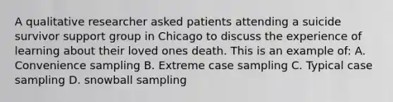 A qualitative researcher asked patients attending a suicide survivor support group in Chicago to discuss the experience of learning about their loved ones death. This is an example of: A. Convenience sampling B. Extreme case sampling C. Typical case sampling D. snowball sampling