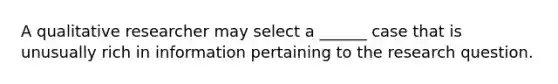 A qualitative researcher may select a ______ case that is unusually rich in information pertaining to the research question.