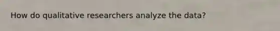 How do qualitative researchers analyze the data?