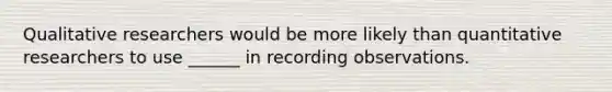 Qualitative researchers would be more likely than quantitative researchers to use ______ in recording observations.