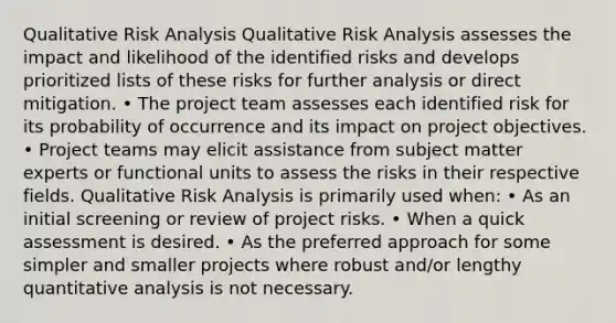 Qualitative Risk Analysis Qualitative Risk Analysis assesses the impact and likelihood of the identified risks and develops prioritized lists of these risks for further analysis or direct mitigation. • The project team assesses each identified risk for its probability of occurrence and its impact on project objectives. • Project teams may elicit assistance from subject matter experts or functional units to assess the risks in their respective fields. Qualitative Risk Analysis is primarily used when: • As an initial screening or review of project risks. • When a quick assessment is desired. • As the preferred approach for some simpler and smaller projects where robust and/or lengthy quantitative analysis is not necessary.