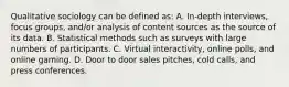 Qualitative sociology can be defined as: A. In-depth interviews, focus groups, and/or analysis of content sources as the source of its data. B. Statistical methods such as surveys with large numbers of participants. C. Virtual interactivity, online polls, and online gaming. D. Door to door sales pitches, cold calls, and press conferences.