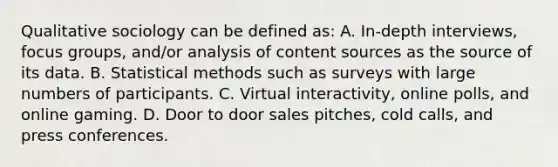 Qualitative sociology can be defined as: A. In-depth interviews, focus groups, and/or analysis of content sources as the source of its data. B. Statistical methods such as surveys with large numbers of participants. C. Virtual interactivity, online polls, and online gaming. D. Door to door sales pitches, cold calls, and press conferences.