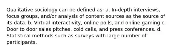 Qualitative sociology can be defined as: a. In-depth interviews, focus groups, and/or analysis of content sources as the source of its data. b. Virtual interactivity, online polls, and online gaming c. Door to door sales pitches, cold calls, and press conferences. d. Statistical methods such as surveys with large number of participants.