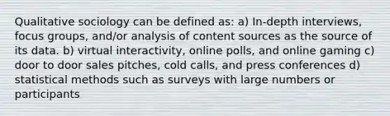 Qualitative sociology can be defined as: a) In-depth interviews, focus groups, and/or analysis of content sources as the source of its data. b) virtual interactivity, online polls, and online gaming c) door to door sales pitches, cold calls, and press conferences d) statistical methods such as surveys with large numbers or participants