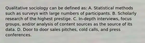 Qualitative sociology can be defined as: A. Statistical methods such as surveys with large numbers of participants. B. Scholarly research of the highest prestige. C. In-depth interviews, focus groups, and/or analysis of content sources as the source of its data. D. Door to door sales pitches, cold calls, and press conferences.