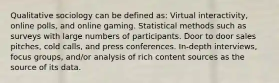 Qualitative sociology can be defined as: Virtual interactivity, online polls, and online gaming. Statistical methods such as surveys with large numbers of participants. Door to door sales pitches, cold calls, and press conferences. In-depth interviews, focus groups, and/or analysis of rich content sources as the source of its data.