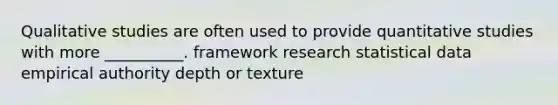 Qualitative studies are often used to provide quantitative studies with more __________. framework research statistical data empirical authority depth or texture