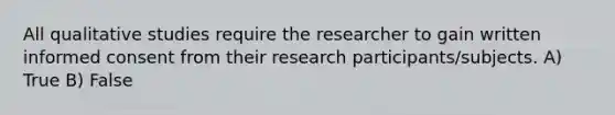 All qualitative studies require the researcher to gain written informed consent from their research participants/subjects. A) True B) False