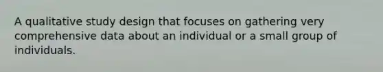 A qualitative study design that focuses on gathering very comprehensive data about an individual or a small group of individuals.