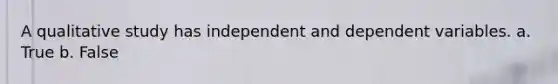 A qualitative study has independent and dependent variables. a. True b. False