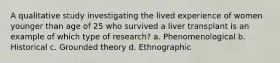 A qualitative study investigating the lived experience of women younger than age of 25 who survived a liver transplant is an example of which type of research? a. Phenomenological b. Historical c. Grounded theory d. Ethnographic