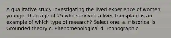 A qualitative study investigating the lived experience of women younger than age of 25 who survived a liver transplant is an example of which type of research? Select one: a. Historical b. Grounded theory c. Phenomenological d. Ethnographic