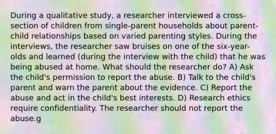 During a qualitative study, a researcher interviewed a cross-section of children from single-parent households about parent-child relationships based on varied parenting styles. During the interviews, the researcher saw bruises on one of the six-year-olds and learned (during the interview with the child) that he was being abused at home. What should the researcher do? A) Ask the child's permission to report the abuse. B) Talk to the child's parent and warn the parent about the evidence. C) Report the abuse and act in the child's best interests. D) Research ethics require confidentiality. The researcher should not report the abuse.g